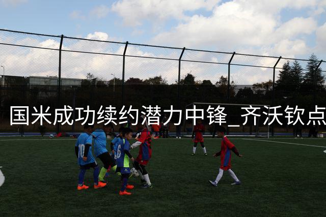 国米成功续约潜力中锋 齐沃钦点未来核心留队