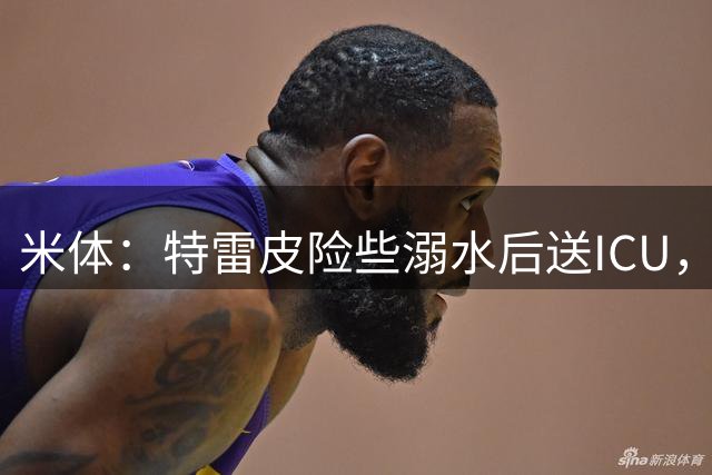 米体：特雷皮险些溺水后送ICU，情况已有好转