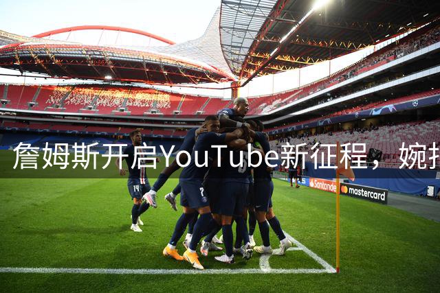 詹姆斯开启YouTube新征程，婉拒执教邀约